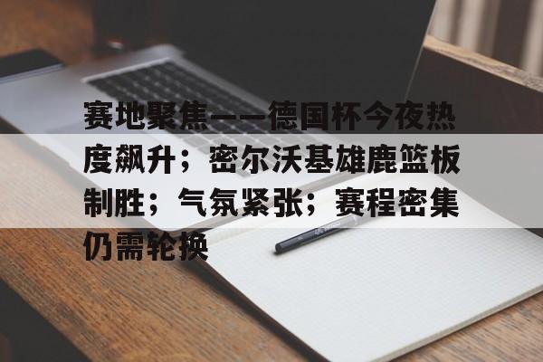 网页版登录入口-赛地聚焦——德国杯今夜热度飙升；密尔沃基雄鹿篮板制胜；气氛紧张；赛程密集仍需轮换的简单介绍