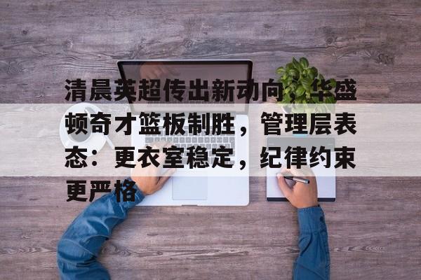 kaiyun 官网-清晨英超传出新动向，华盛顿奇才篮板制胜，管理层表态：更衣室稳定，纪律约束更严格的简单介绍