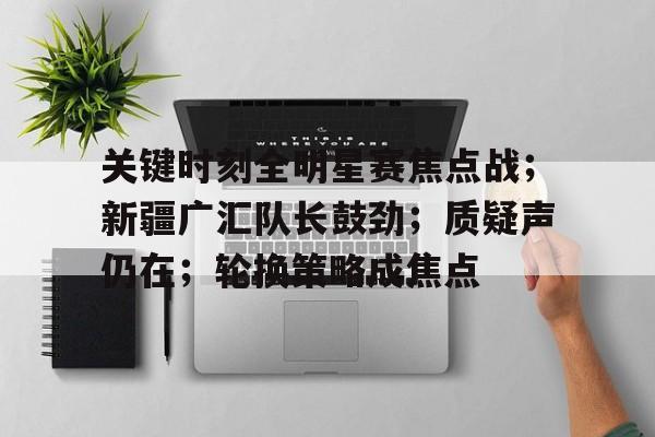 开云体育-关键时刻全明星赛焦点战；新疆广汇队长鼓劲；质疑声仍在；轮换策略成焦点的简单介绍