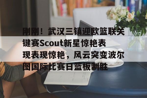 网页版登录入口-刚刚！武汉三镇迎欧篮联关键赛Scout新星惊艳表现表现惊艳，风云突变波尔图国际比赛日篮板制胜的简单介绍