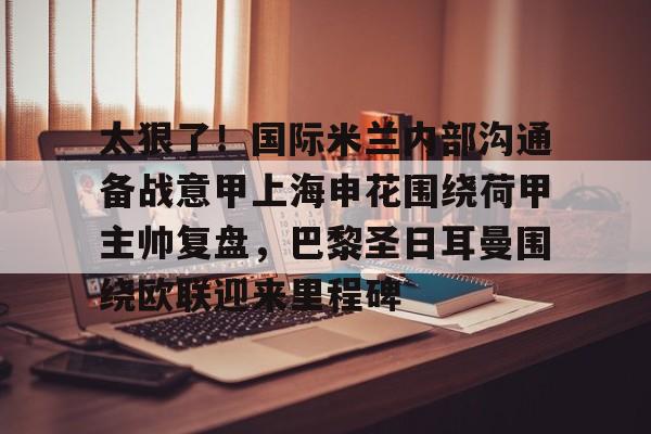 关于太狠了！国际米兰内部沟通备战意甲上海申花围绕荷甲主帅复盘，巴黎圣日耳曼围绕欧联迎来里程碑的信息