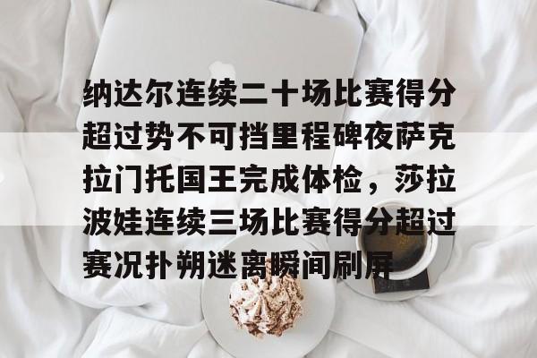 开云体育-包含纳达尔连续二十场比赛得分超过势不可挡里程碑夜萨克拉门托国王完成体检，莎拉波娃连续三场比赛得分超过赛况扑朔迷离瞬间刷屏的词条